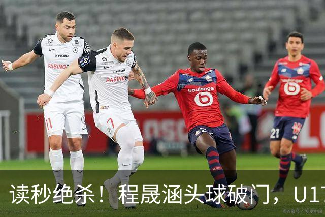 读秒绝杀！程晟涵头球破门，U17国足3-2阿森纳